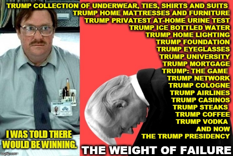 And every single time he failed, Trump said it was rigged, it was crooked, it was unfair, it was stolen from him. Every time. | TRUMP COLLECTION OF UNDERWEAR, TIES, SHIRTS AND SUITS 
TRUMP HOME MATTRESSES AND FURNITURE
TRUMP PRIVATEST AT-HOME URINE TEST
TRUMP ICE BOTTLED WATER
TRUMP HOME LIGHTING
TRUMP FOUNDATION
TRUMP EYEGLASSES
TRUMP UNIVERSITY
TRUMP MORTGAGE
TRUMP: THE GAME 
TRUMP NETWORK
TRUMP COLOGNE
TRUMP AIRLINES
TRUMP CASINOS
TRUMP STEAKS 
TRUMP COFFEE
TRUMP VODKA 
AND NOW
THE TRUMP PRESIDENCY; THE WEIGHT OF FAILURE | image tagged in trump the biggest loser,trump,loser,failure | made w/ Imgflip meme maker