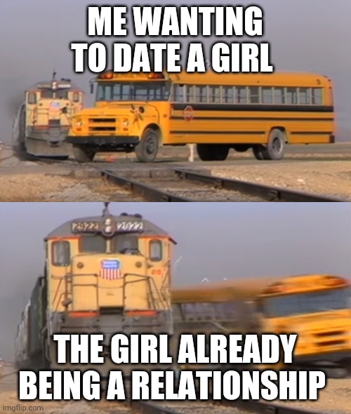 A train hitting a school bus | ME WANTING TO DATE A GIRL; THE GIRL ALREADY BEING A RELATIONSHIP | image tagged in a train hitting a school bus | made w/ Imgflip meme maker