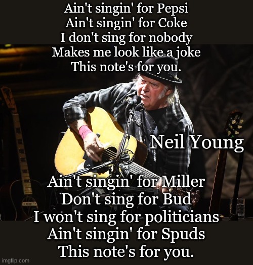 Ain't singin' for Pepsi
Ain't singin' for Coke
I don't sing for nobody
Makes me look like a joke
This note's for you. Neil Young; Ain't singin' for Miller
Don't sing for Bud
I won't sing for politicians
Ain't singin' for Spuds
This note's for you. | made w/ Imgflip meme maker