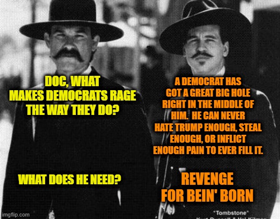 Trump-Hating Democrats Explained | A DEMOCRAT HAS GOT A GREAT BIG HOLE RIGHT IN THE MIDDLE OF HIM.  HE CAN NEVER HATE TRUMP ENOUGH, STEAL ENOUGH, OR INFLICT ENOUGH PAIN TO EVER FILL IT. DOC, WHAT MAKES DEMOCRATS RAGE THE WAY THEY DO? WHAT DOES HE NEED? REVENGE FOR BEIN' BORN | image tagged in democrats,tombstone,wyatt earp,doc holliday,president trump | made w/ Imgflip meme maker