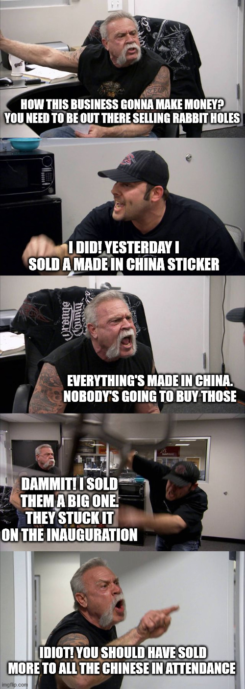 American Chopper Argument |  HOW THIS BUSINESS GONNA MAKE MONEY? YOU NEED TO BE OUT THERE SELLING RABBIT HOLES; I DID! YESTERDAY I SOLD A MADE IN CHINA STICKER; EVERYTHING'S MADE IN CHINA. NOBODY'S GOING TO BUY THOSE; DAMMIT! I SOLD THEM A BIG ONE. THEY STUCK IT ON THE INAUGURATION; IDIOT! YOU SHOULD HAVE SOLD MORE TO ALL THE CHINESE IN ATTENDANCE | image tagged in memes,american chopper argument | made w/ Imgflip meme maker