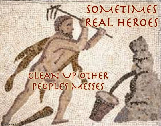 The Labors of Heracles to preserve democracy #5: the stables of Augeas | SOMETIMES
REAL HEROES; CLEAN UP OTHER PEOPLE'S MESSES | image tagged in hercules,greek mythology,myth,democracy,metaphors,ancient | made w/ Imgflip meme maker