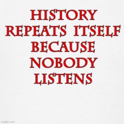 It’s true | image tagged in history repeats itself because nobody listens | made w/ Imgflip meme maker