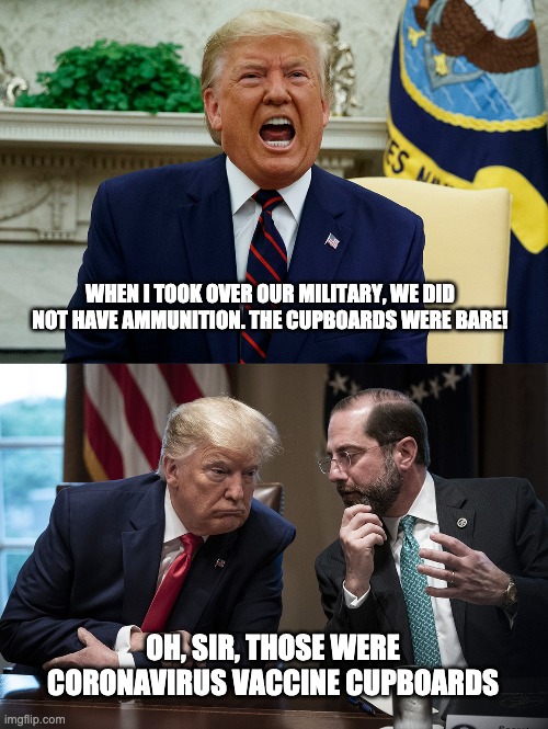 Bare Cupboards! | WHEN I TOOK OVER OUR MILITARY, WE DID NOT HAVE AMMUNITION. THE CUPBOARDS WERE BARE! OH, SIR, THOSE WERE CORONAVIRUS VACCINE CUPBOARDS | image tagged in donald trump,alex azar | made w/ Imgflip meme maker