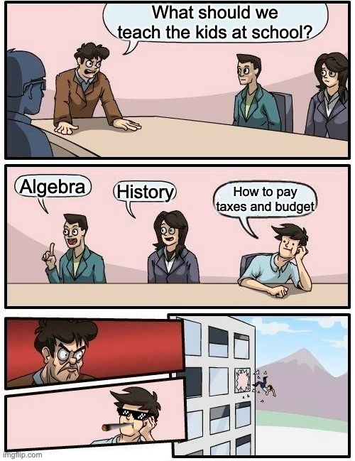 Boardroom Meeting Suggestion Meme | What should we teach the kids at school? Algebra; History; How to pay taxes and budget | image tagged in memes,boardroom meeting suggestion | made w/ Imgflip meme maker