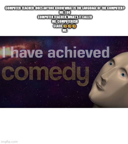 I have achieved comedy | COMPUTER TEACHER: DOES ANYONE KNOW WHAT IS THE LANGUAGE OF THE COMPUTER?

ME: I DO

COMPUTER TEACHER: WHAT'S IT CALLED

ME: COMPUTERISH

CLASS:🤣🤣🤣

ME: | image tagged in i have achieved comedy,school | made w/ Imgflip meme maker