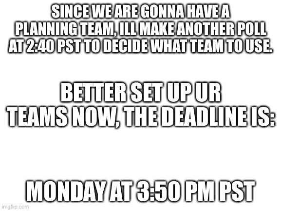 Blank White Template | SINCE WE ARE GONNA HAVE A PLANNING TEAM, ILL MAKE ANOTHER POLL AT 2:40 PST TO DECIDE WHAT TEAM TO USE. BETTER SET UP UR TEAMS NOW, THE DEADLINE IS:; MONDAY AT 3:50 PM PST | image tagged in blank white template | made w/ Imgflip meme maker