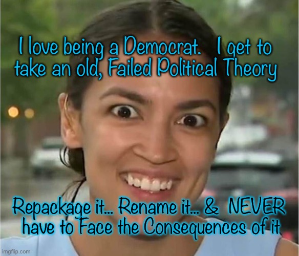 Alexandria Ocasio-Cortez looking "high" | I love being a Democrat.   I get to 
take an old, Failed Political Theory; Repackage it... Rename it... &  NEVER
 have to Face the Consequences of it | image tagged in alexandria ocasio-cortez looking high | made w/ Imgflip meme maker
