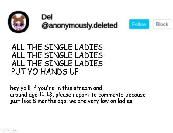((I MAY step in if things get too extreme XD)) | ALL THE SINGLE LADIES
ALL THE SINGLE LADIES
ALL THE SINGLE LADIES
PUT YO HANDS UP; hey yall! if you're in this stream and around age 11-13, please report to comments because just like 8 months ago, we are very low on ladies! | image tagged in del announcement,announcement | made w/ Imgflip meme maker
