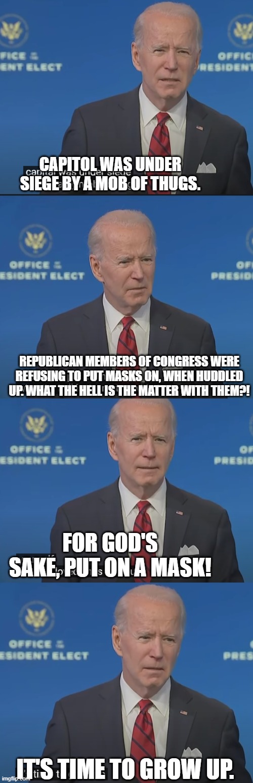 I like Biden because he "Tells it like it is." So we can agree on that, right guys? | CAPITOL WAS UNDER SIEGE BY A MOB OF THUGS. REPUBLICAN MEMBERS OF CONGRESS WERE REFUSING TO PUT MASKS ON, WHEN HUDDLED UP. WHAT THE HELL IS THE MATTER WITH THEM?! FOR GOD'S SAKE, PUT ON A MASK! IT'S TIME TO GROW UP. | image tagged in biden,mask,speech,capitol hill,riot | made w/ Imgflip meme maker