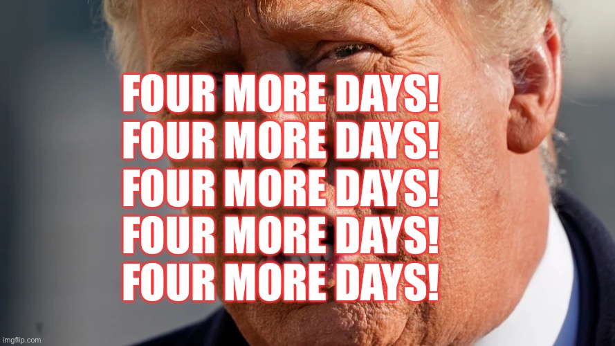 Four More Days! | FOUR MORE DAYS!
FOUR MORE DAYS!
FOUR MORE DAYS!
FOUR MORE DAYS!
FOUR MORE DAYS! | image tagged in four more days,donald trump,trump administration,don the con,deplorable donald,liar in chief | made w/ Imgflip meme maker