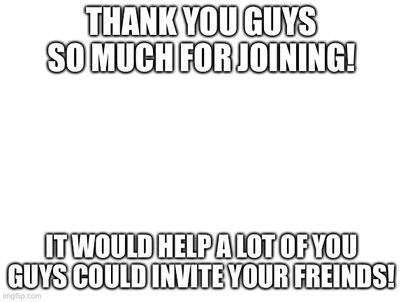 Blank White Template | THANK YOU GUYS SO MUCH FOR JOINING! IT WOULD HELP A LOT OF YOU GUYS COULD INVITE YOUR FREINDS! | image tagged in blank white template | made w/ Imgflip meme maker