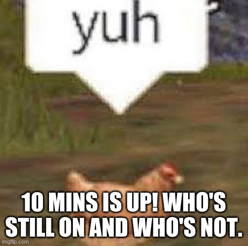 yuh | 10 MINS IS UP! WHO'S STILL ON AND WHO'S NOT. | image tagged in yuh | made w/ Imgflip meme maker