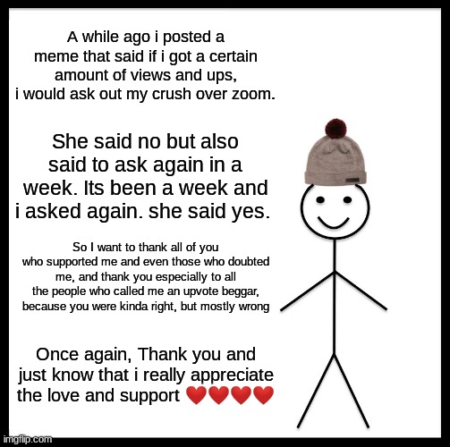 Be Like Bill Meme | A while ago i posted a meme that said if i got a certain amount of views and ups, i would ask out my crush over zoom. She said no but also said to ask again in a week. Its been a week and i asked again. she said yes. So I want to thank all of you who supported me and even those who doubted me, and thank you especially to all the people who called me an upvote beggar, because you were kinda right, but mostly wrong; Once again, Thank you and just know that i really appreciate the love and support ❤️❤️❤️❤️ | image tagged in memes,be like bill | made w/ Imgflip meme maker