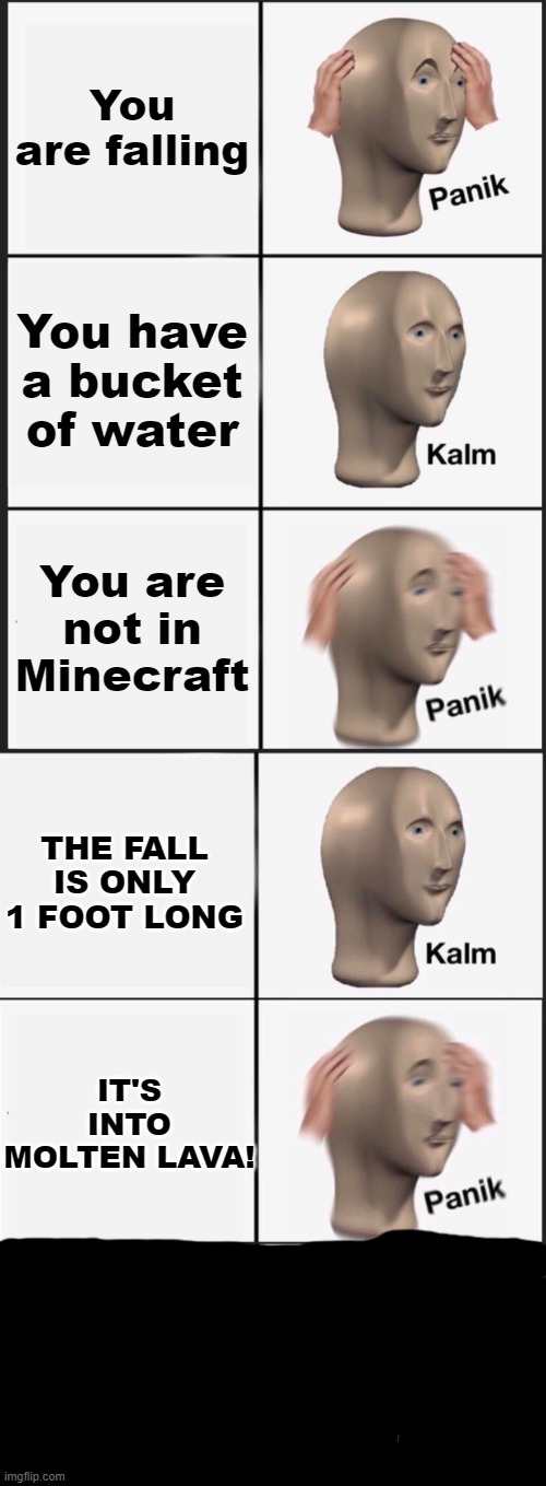 You are falling; You have a bucket of water; You are not in Minecraft; THE FALL IS ONLY 1 FOOT LONG; IT'S INTO MOLTEN LAVA! | image tagged in memes,panik kalm panik,reverse kalm panik,minecraft,panik kalm panik kalm panik kalm,funny | made w/ Imgflip meme maker