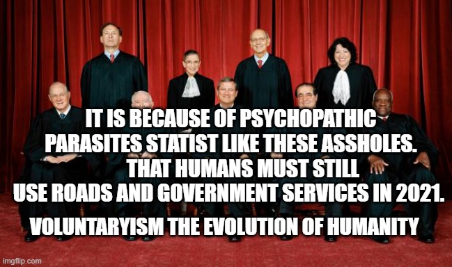 supreme court | IT IS BECAUSE OF PSYCHOPATHIC PARASITES STATIST LIKE THESE ASSHOLES.       THAT HUMANS MUST STILL USE ROADS AND GOVERNMENT SERVICES IN 2021. VOLUNTARYISM THE EVOLUTION OF HUMANITY | image tagged in supreme court | made w/ Imgflip meme maker