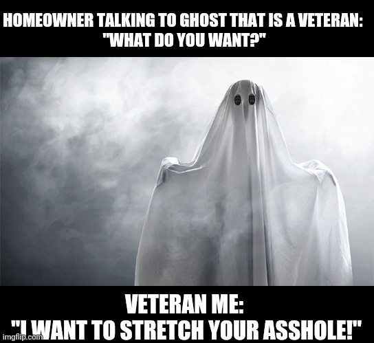Veteran Ghost | HOMEOWNER TALKING TO GHOST THAT IS A VETERAN: 
"WHAT DO YOU WANT?"; VETERAN ME:
 "I WANT TO STRETCH YOUR ASSHOLE!" | image tagged in funny,dark humor,veterans,navy,sick humor,too funny | made w/ Imgflip meme maker