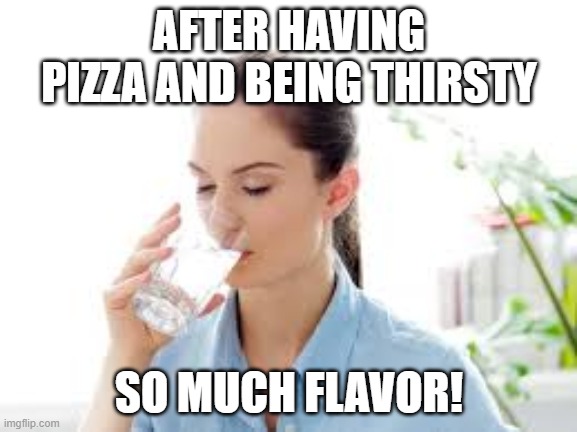 Drinking a glass of water | AFTER HAVING PIZZA AND BEING THIRSTY; SO MUCH FLAVOR! | image tagged in drinking a glass of water | made w/ Imgflip meme maker