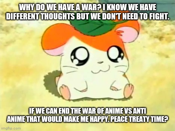 Let's end the war, please. | WHY DO WE HAVE A WAR? I KNOW WE HAVE DIFFERENT THOUGHTS BUT WE DON'T NEED TO FIGHT. IF WE CAN END THE WAR OF ANIME VS ANTI ANIME THAT WOULD MAKE ME HAPPY. PEACE TREATY TIME? | image tagged in memes,hamtaro,end the war | made w/ Imgflip meme maker