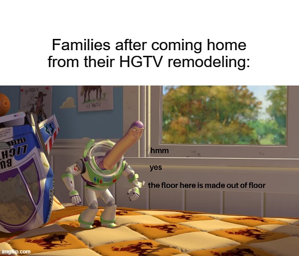 Families on HGTV, am I right? | Families after coming home from their HGTV remodeling: | image tagged in hmm yes the floor is made out of floor | made w/ Imgflip meme maker