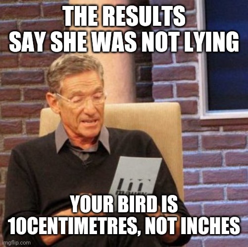 Maury Lie Detector Meme | THE RESULTS SAY SHE WAS NOT LYING; YOUR BIRD IS 10CENTIMETRES, NOT INCHES | image tagged in memes,maury lie detector | made w/ Imgflip meme maker