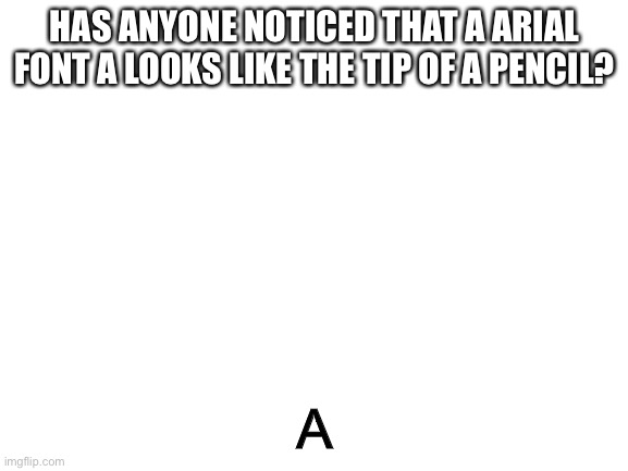 A | HAS ANYONE NOTICED THAT A ARIAL FONT A LOOKS LIKE THE TIP OF A PENCIL? A | image tagged in blank white template | made w/ Imgflip meme maker