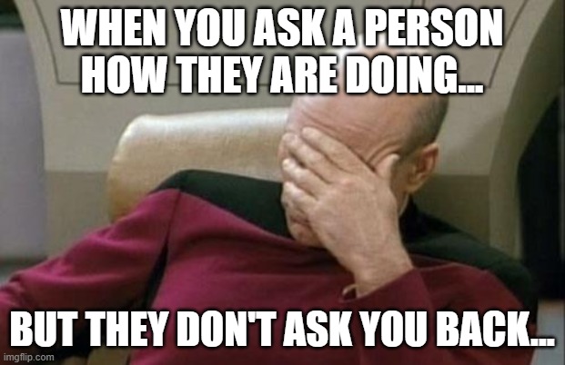 How are you? | WHEN YOU ASK A PERSON HOW THEY ARE DOING... BUT THEY DON'T ASK YOU BACK... | image tagged in memes,captain picard facepalm | made w/ Imgflip meme maker