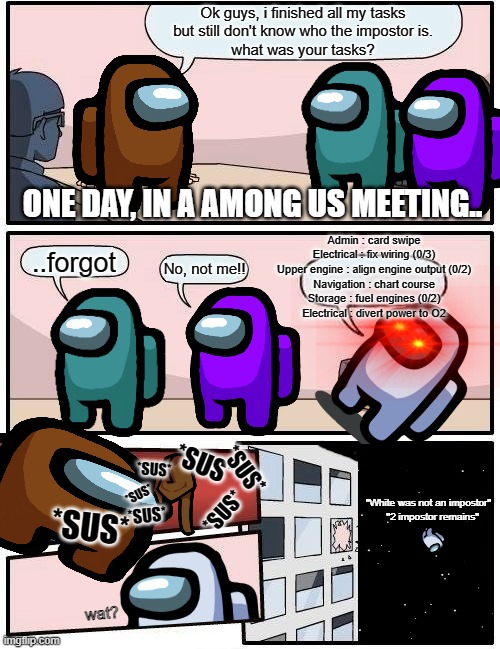 why this meme took me longer than i expected.. | Ok guys, i finished all my tasks
but still don't know who the impostor is.
what was your tasks? ONE DAY, IN A AMONG US MEETING.. Admin : card swipe
Electrical : fix wiring (0/3)
Upper engine : align engine output (0/2)
Navigation : chart course
Storage : fuel engines (0/2)
Electrical : divert power to O2; ..forgot; No, not me!! *SUS*; *SUS*; *SUS*; *SUS*; *SUS*; "White was not an impostor"
   "2 impostor remains"; *SUS*; *SUS*; U; wat? | image tagged in memes,boardroom meeting suggestion | made w/ Imgflip meme maker