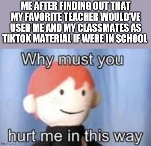 My favorite teacher actually said that after finding out I hate TikTok | ME AFTER FINDING OUT THAT MY FAVORITE TEACHER WOULD'VE USED ME AND MY CLASSMATES AS TIKTOK MATERIAL IF WERE IN SCHOOL | image tagged in why must you hurt me in this way | made w/ Imgflip meme maker