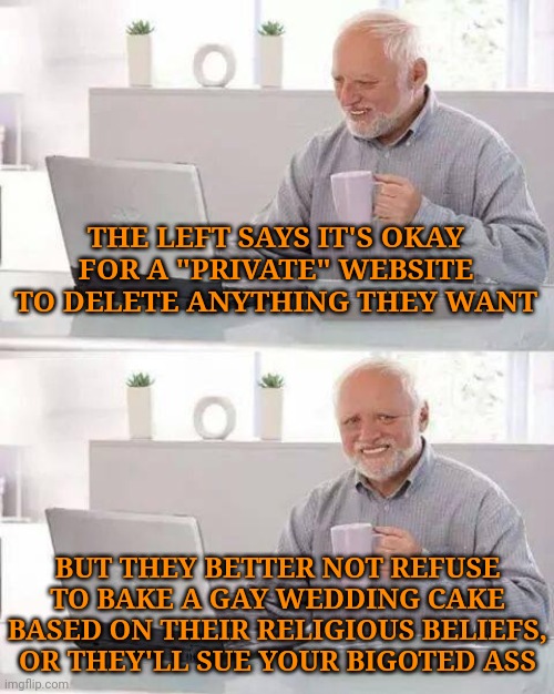 So when does it stop being a private company who can do what they want, to becoming a company that can be forced to comply? | THE LEFT SAYS IT'S OKAY FOR A "PRIVATE" WEBSITE TO DELETE ANYTHING THEY WANT; BUT THEY BETTER NOT REFUSE TO BAKE A GAY WEDDING CAKE BASED ON THEIR RELIGIOUS BELIEFS, OR THEY'LL SUE YOUR BIGOTED ASS | image tagged in memes,hide the pain harold | made w/ Imgflip meme maker