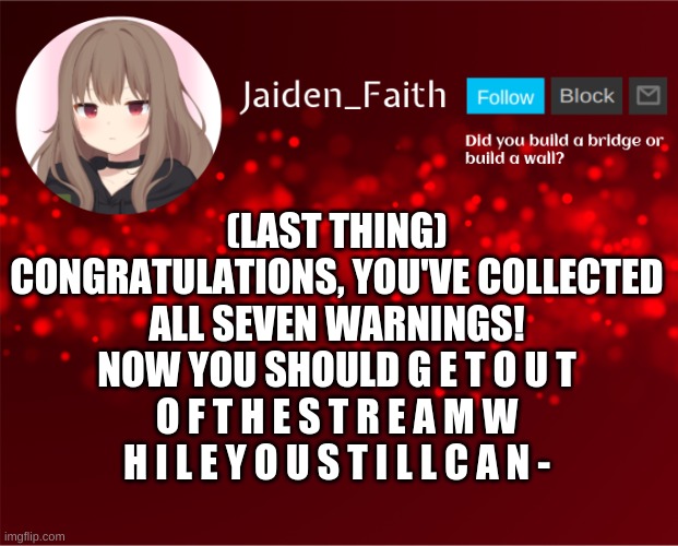 Jaiden's basics in education and learning | (LAST THING) CONGRATULATIONS, YOU'VE COLLECTED ALL SEVEN WARNINGS! NOW YOU SHOULD G E T O U T O F T H E S T R E A M W H I L E Y O U S T I L L C A N - | image tagged in jaiden announcement | made w/ Imgflip meme maker