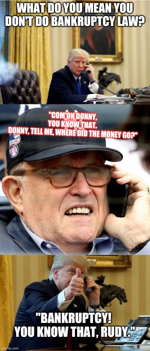 This is how Bankruptcy works in Donnys world. | WHAT DO YOU MEAN YOU DON'T DO BANKRUPTCY LAW? "COM'ON DONNY,
YOU KNOW THAT.
 DONNY, TELL ME, WHERE DID THE MONEY GO?"; "BANKRUPTCY!  YOU KNOW THAT, RUDY." | image tagged in djt,new york partys,donald trump,bankruptcy,rudy snl | made w/ Imgflip meme maker