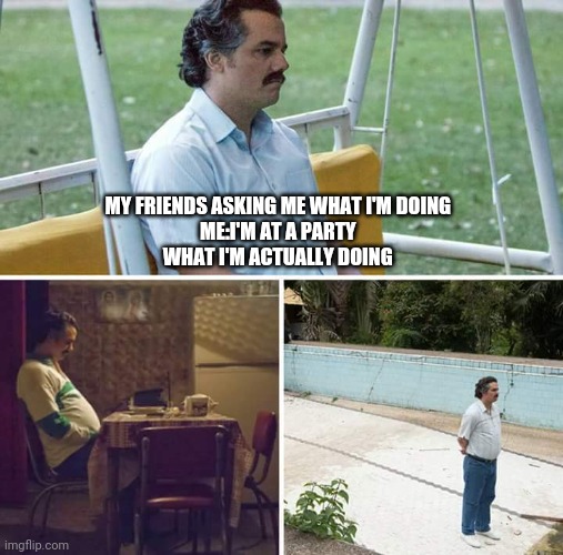 Sad Pablo Escobar | MY FRIENDS ASKING ME WHAT I'M DOING 
ME:I'M AT A PARTY 
WHAT I'M ACTUALLY DOING | image tagged in memes,sad pablo escobar | made w/ Imgflip meme maker
