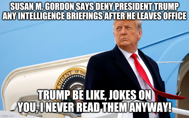 He won't miss them anyway | SUSAN M. GORDON SAYS DENY PRESIDENT TRUMP ANY INTELLIGENCE BRIEFINGS AFTER HE LEAVES OFFICE; TRUMP BE LIKE, JOKES ON YOU, I NEVER READ THEM ANYWAY! | image tagged in susan gordan,trump,humor,intelligence briefings,worst president | made w/ Imgflip meme maker