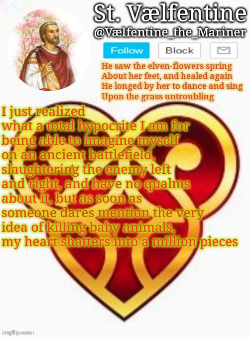 St. Vælfentine announcement | I just realized what a total hypocrite I am for being able to imagine myself on an ancient battlefield, slaughtering the enemy left and right, and have no qualms about it, but as soon as someone dares mention the very idea of killing baby animals, my heart shatters into a million pieces | image tagged in st v lfentine announcement | made w/ Imgflip meme maker