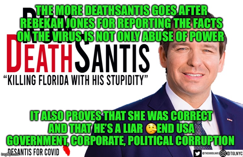 Ron DeSantis | THE MORE DEATHSANTIS GOES AFTER REBEKAH JONES FOR REPORTING THE FACTS ON THE VIRUS IS NOT ONLY ABUSE OF POWER; IT ALSO PROVES THAT SHE WAS CORRECT AND THAT HE’S A LIAR 🤥END USA GOVERNMENT, CORPORATE, POLITICAL CORRUPTION | image tagged in ron desantis | made w/ Imgflip meme maker