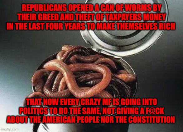 Can of Worms | REPUBLICANS OPENED A CAN OF WORMS BY THEIR GREED AND THEFT OF TAXPAYERS MONEY IN THE LAST FOUR YEARS TO MAKE THEMSELVES RICH; THAT NOW EVERY CRAZY MF IS GOING INTO POLITICS TO DO THE SAME, NOT GIVING A F@CK ABOUT THE AMERICAN PEOPLE NOR THE CONSTITUTION | image tagged in can of worms | made w/ Imgflip meme maker