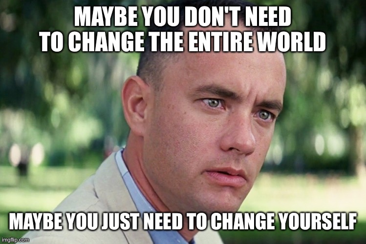 Maybe you don't need to change the entire world maybe you just need to change yourself | MAYBE YOU DON'T NEED TO CHANGE THE ENTIRE WORLD; MAYBE YOU JUST NEED TO CHANGE YOURSELF | image tagged in memes,meme,wisdom,words of wisdom,forest gump | made w/ Imgflip meme maker