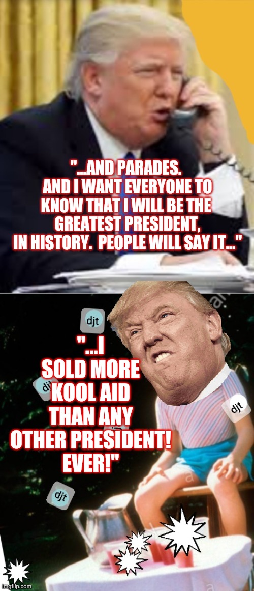 The next campaign strategy.  Who is in line for refills on Kool Aid? | "...AND PARADES.  AND I WANT EVERYONE TO KNOW THAT I WILL BE THE 
GREATEST PRESIDENT,
IN HISTORY.  PEOPLE WILL SAY IT..."; "...I SOLD MORE KOOL AID
THAN ANY OTHER PRESIDENT!
EVER!" | image tagged in kool aid gurl | made w/ Imgflip meme maker
