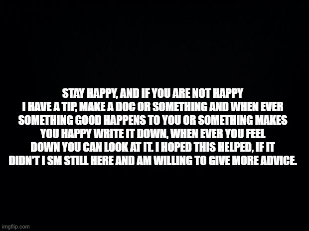 Please attempt to at least be happy, show some sort of effort. | STAY HAPPY, AND IF YOU ARE NOT HAPPY I HAVE A TIP, MAKE A DOC OR SOMETHING AND WHEN EVER SOMETHING GOOD HAPPENS TO YOU OR SOMETHING MAKES YOU HAPPY WRITE IT DOWN, WHEN EVER YOU FEEL DOWN YOU CAN LOOK AT IT. I HOPED THIS HELPED, IF IT DIDN'T I SM STILL HERE AND AM WILLING TO GIVE MORE ADVICE. | image tagged in black background | made w/ Imgflip meme maker