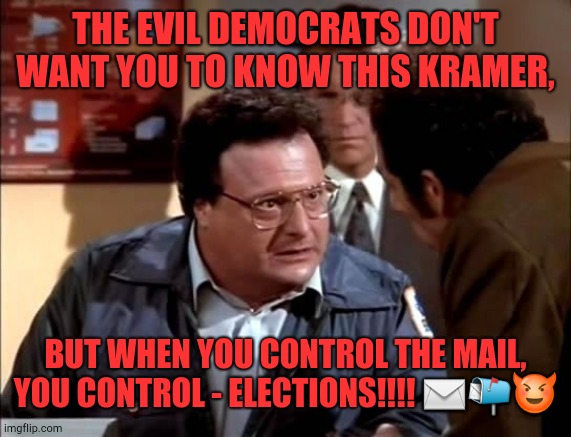 How Democrats Win Elections!!!! | THE EVIL DEMOCRATS DON'T WANT YOU TO KNOW THIS KRAMER, BUT WHEN YOU CONTROL THE MAIL, YOU CONTROL - ELECTIONS!!!! ✉📬😈 | image tagged in election,election 2020,president,politics,seinfeld,mail | made w/ Imgflip meme maker