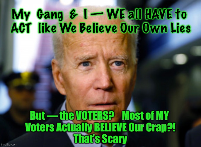 Joe Biden confused | My  Gang  &  I — WE all HAVE to 
ACT  like We Believe Our Own Lies; But — the VOTERS?    Most of MY 
Voters Actually BELIEVE Our Crap?!
That’s Scary | image tagged in joe biden confused | made w/ Imgflip meme maker