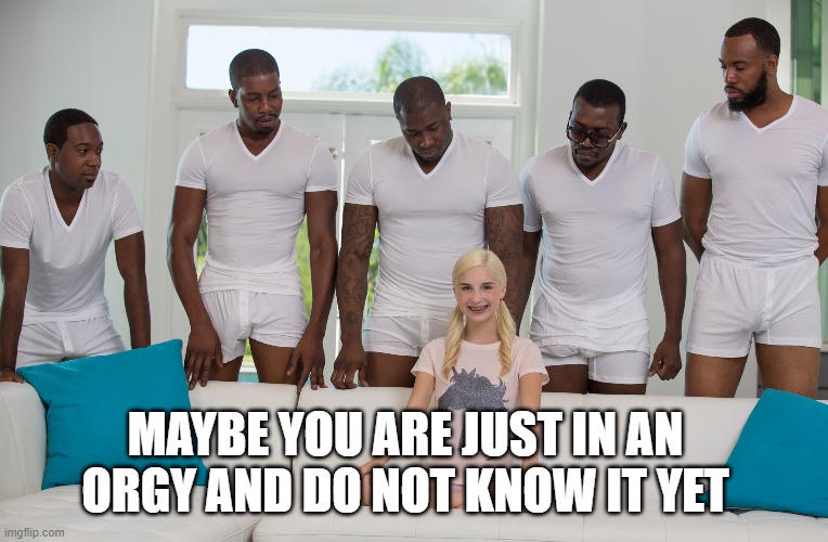 Gang Bang | MAYBE YOU ARE JUST IN AN ORGY AND DO NOT KNOW IT YET | image tagged in gang bang | made w/ Imgflip meme maker
