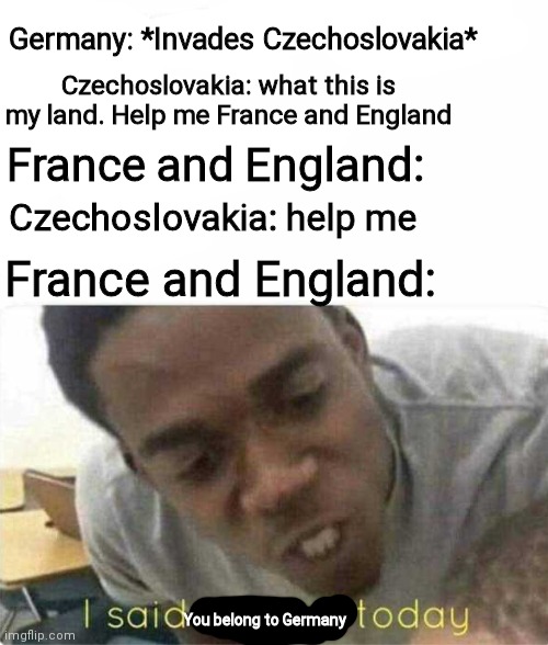 History meme go brrr | Germany: *Invades Czechoslovakia*; Czechoslovakia: what this is my land. Help me France and England; France and England:; Czechoslovakia: help me; France and England:; You belong to Germany | image tagged in ww2,memes,i said we ____ today | made w/ Imgflip meme maker