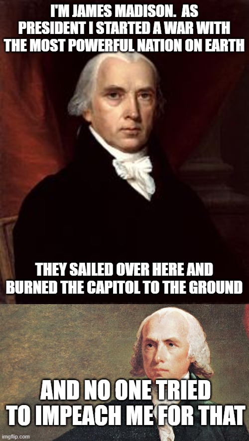 I'M JAMES MADISON.  AS PRESIDENT I STARTED A WAR WITH THE MOST POWERFUL NATION ON EARTH; THEY SAILED OVER HERE AND BURNED THE CAPITOL TO THE GROUND; AND NO ONE TRIED TO IMPEACH ME FOR THAT | image tagged in james madison | made w/ Imgflip meme maker