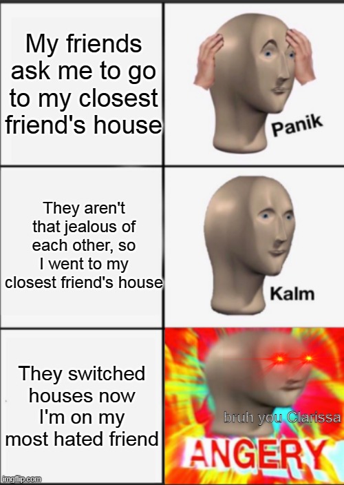 Panik Kalm Angery | My friends ask me to go to my closest friend's house; They aren't that jealous of each other, so I went to my closest friend's house; They switched houses now I'm on my most hated friend; bruh you Clarissa | image tagged in panik kalm angery | made w/ Imgflip meme maker