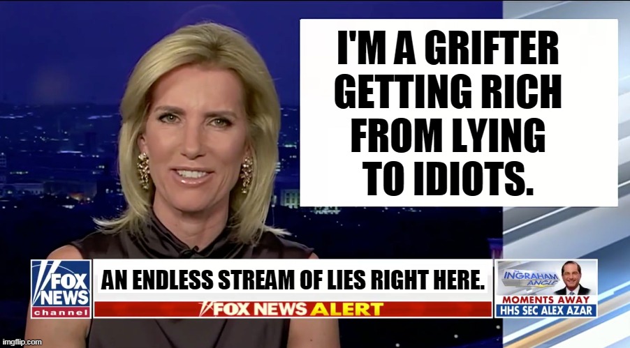 My job is to get you upset every day. If you don't get upset, I get fined by management. | I'M A GRIFTER
GETTING RICH
FROM LYING
TO IDIOTS. AN ENDLESS STREAM OF LIES RIGHT HERE. | image tagged in laura ingraham is a blank,fox news,lies | made w/ Imgflip meme maker