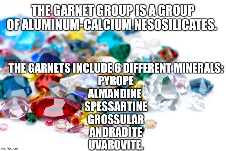 Know your Minerals. |  THE GARNET GROUP IS A GROUP OF ALUMINUM-CALCIUM NESOSILICATES. THE GARNETS INCLUDE 6 DIFFERENT MINERALS:
PYROPE
ALMANDINE 
SPESSARTINE
GROSSULAR
ANDRADITE
UVAROVITE. | image tagged in gemstones | made w/ Imgflip meme maker