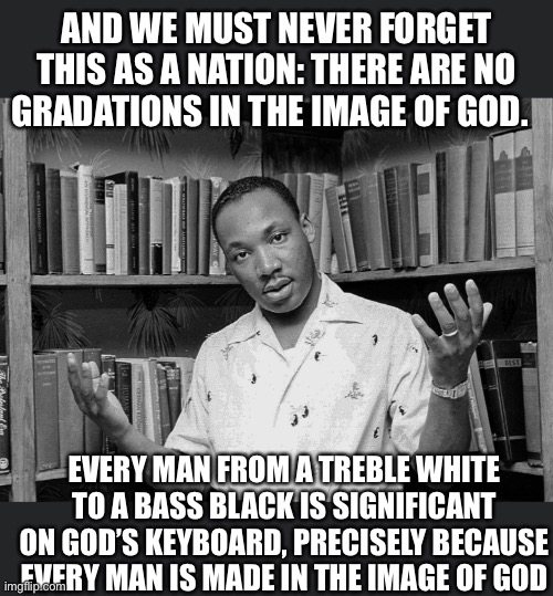 The other side of Dr King | AND WE MUST NEVER FORGET THIS AS A NATION: THERE ARE NO GRADATIONS IN THE IMAGE OF GOD. EVERY MAN FROM A TREBLE WHITE TO A BASS BLACK IS SIGNIFICANT ON GOD’S KEYBOARD, PRECISELY BECAUSE EVERY MAN IS MADE IN THE IMAGE OF GOD | image tagged in america,black and white,succesful black man,religion of peace | made w/ Imgflip meme maker