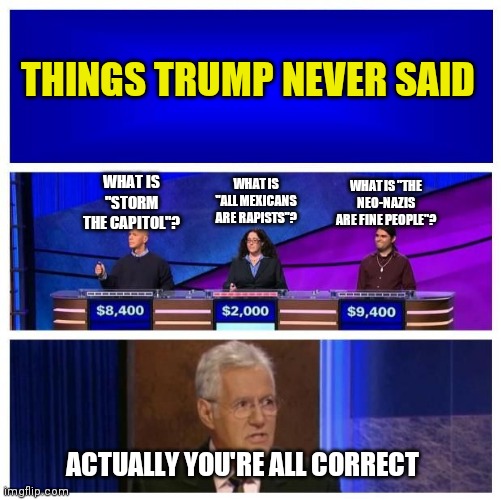 Jeopardy Blank | THINGS TRUMP NEVER SAID; WHAT IS "THE NEO-NAZIS ARE FINE PEOPLE"? WHAT IS "ALL MEXICANS ARE RAPISTS"? WHAT IS "STORM THE CAPITOL"? ACTUALLY YOU'RE ALL CORRECT | image tagged in jeopardy blank,trump,msm lies,propaganda | made w/ Imgflip meme maker